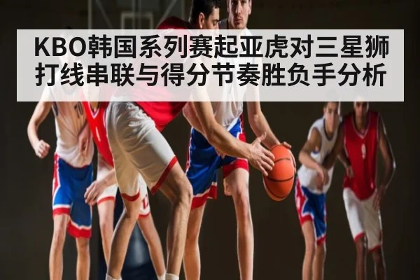 KBO韩国系列赛起亚虎对三星狮打线串联与得分节奏胜负手分析 - kaiyun